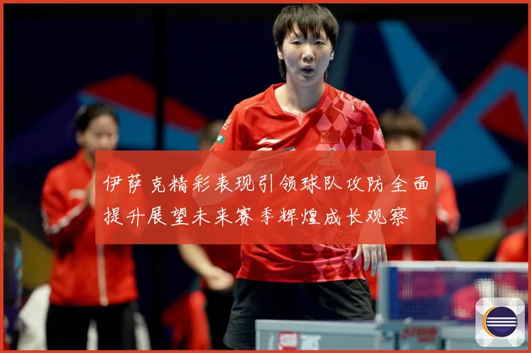 伊萨克精彩表现引领球队攻防全面提升展望未来赛季辉煌成长观察