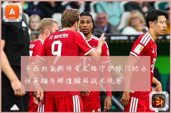 卡西利亚斯传奇之路守护球门的永恒英雄与辉煌瞬间战术观察