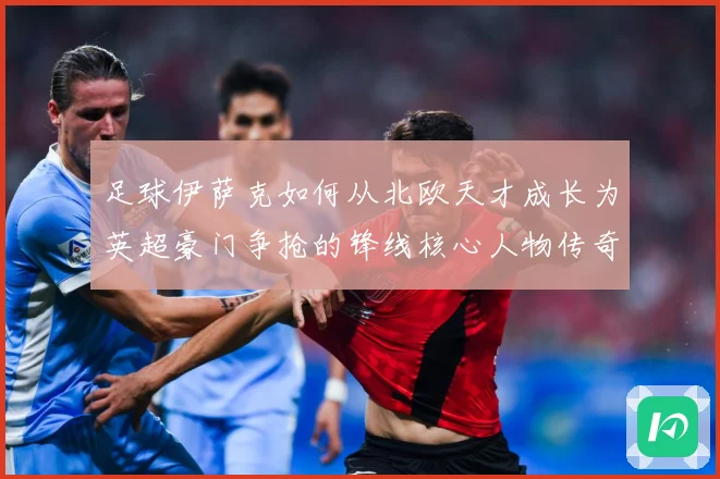 足球伊萨克如何从北欧天才成长为英超豪门争抢的锋线核心人物传奇