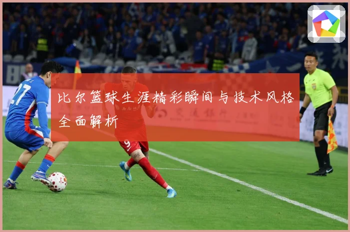 比尔篮球生涯精彩瞬间与技术风格全面解析