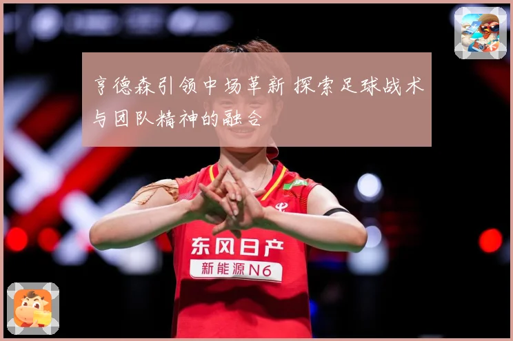 亨德森引领中场革新 探索足球战术与团队精神的融合